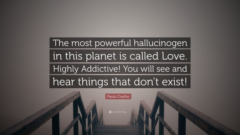 Paulo Coelho Quote: “The most powerful hallucinogen in this planet is called Love. Highly Addictive! You will see and hear things that don’t exist!”