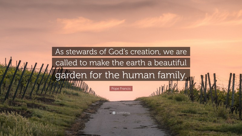 Pope Francis Quote: “As stewards of God’s creation, we are called to make the earth a beautiful garden for the human family.”