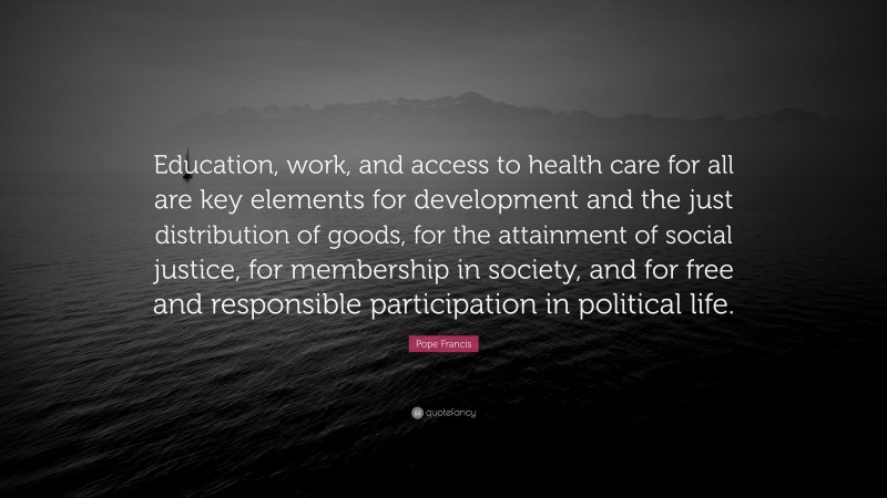Pope Francis Quote: “Education, work, and access to health care for all are key elements for development and the just distribution of goods, for the attainment of social justice, for membership in society, and for free and responsible participation in political life.”