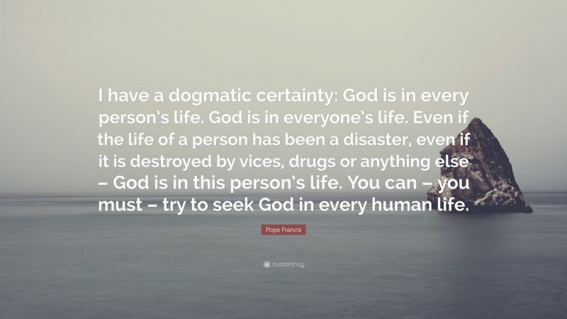 Pope Francis Quote: “I have a dogmatic certainty: God is in every person’s life. God is in everyone’s life. Even if the life of a person has been a disaster, even if it is destroyed by vices, drugs or anything else – God is in this person’s life. You can – you must – try to seek God in every human life.”