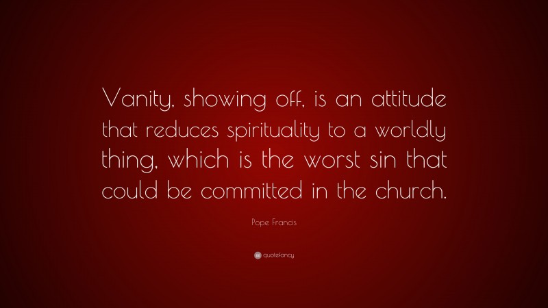 Pope Francis Quote: “Vanity, showing off, is an attitude that reduces spirituality to a worldly thing, which is the worst sin that could be committed in the church.”