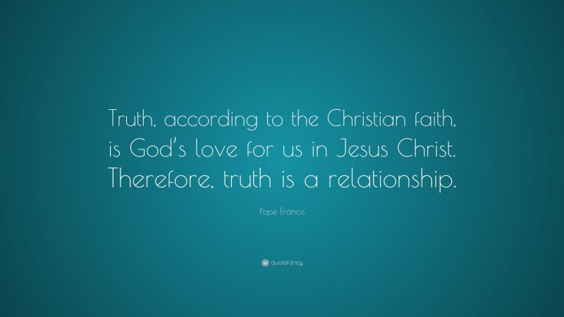 Pope Francis Quote: “Truth, according to the Christian faith, is God’s love for us in Jesus Christ. Therefore, truth is a relationship.”