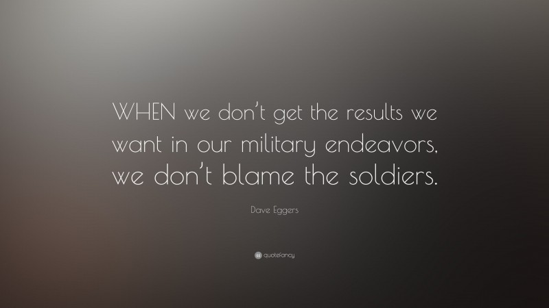 Dave Eggers Quote: “WHEN we don’t get the results we want in our military endeavors, we don’t blame the soldiers.”