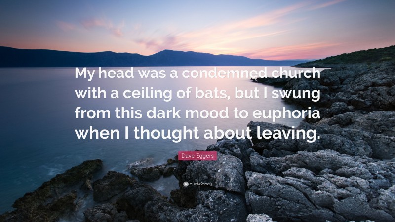 Dave Eggers Quote: “My head was a condemned church with a ceiling of bats, but I swung from this dark mood to euphoria when I thought about leaving.”