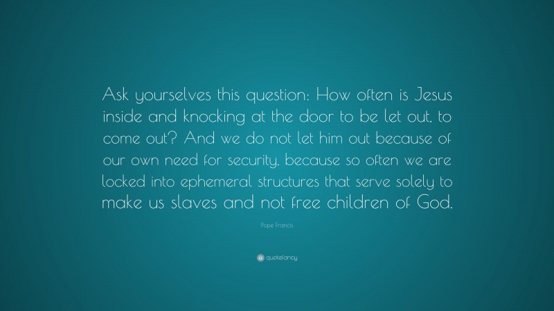 Pope Francis Quote: “Ask yourselves this question: How often is Jesus inside and knocking at the door to be let out, to come out? And we do not let him out because of our own need for security, because so often we are locked into ephemeral structures that serve solely to make us slaves and not free children of God.”