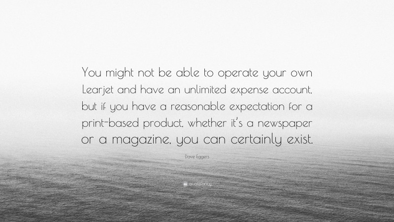 Dave Eggers Quote: “You might not be able to operate your own Learjet and have an unlimited expense account, but if you have a reasonable expectation for a print-based product, whether it’s a newspaper or a magazine, you can certainly exist.”