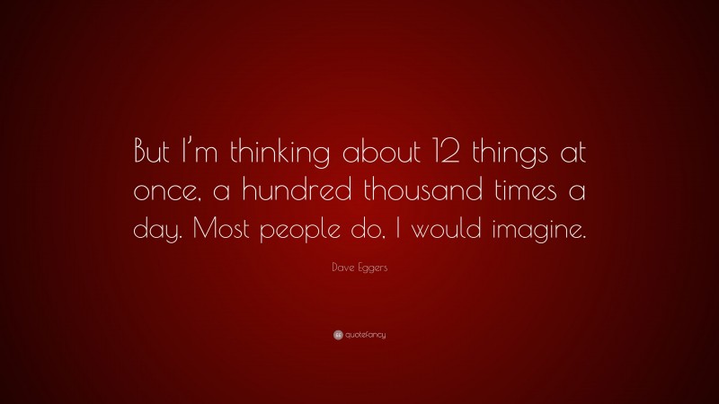 Dave Eggers Quote: “But I’m thinking about 12 things at once, a hundred thousand times a day. Most people do, I would imagine.”