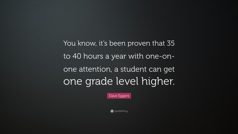 Dave Eggers Quote: “You know, it’s been proven that 35 to 40 hours a year with one-on-one attention, a student can get one grade level higher.”