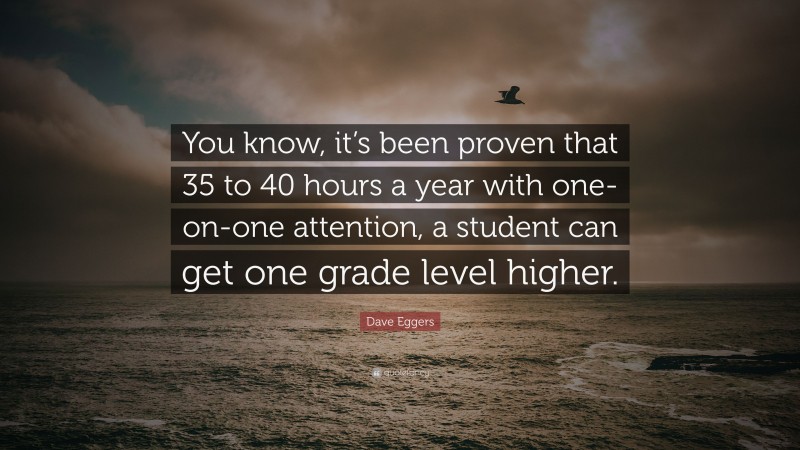 Dave Eggers Quote: “You know, it’s been proven that 35 to 40 hours a year with one-on-one attention, a student can get one grade level higher.”