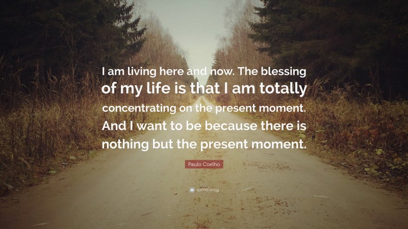 Paulo Coelho Quote: “I am living here and now. The blessing of my life is that I am totally concentrating on the present moment. And I want to be because there is nothing but the present moment.”