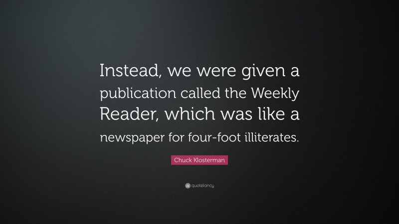 Chuck Klosterman Quote: “Instead, we were given a publication called the Weekly Reader, which was like a newspaper for four-foot illiterates.”