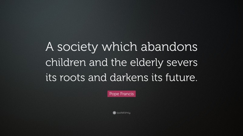 Pope Francis Quote: “A society which abandons children and the elderly severs its roots and darkens its future.”