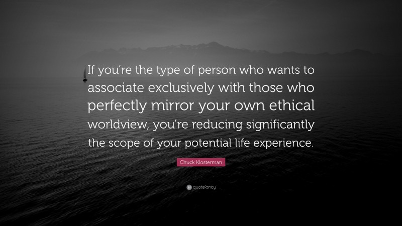 Chuck Klosterman Quote: “If you’re the type of person who wants to associate exclusively with those who perfectly mirror your own ethical worldview, you’re reducing significantly the scope of your potential life experience.”