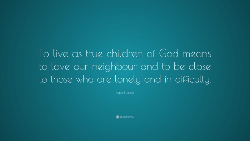 Pope Francis Quote: “To live as true children of God means to love our neighbour and to be close to those who are lonely and in difficulty.”