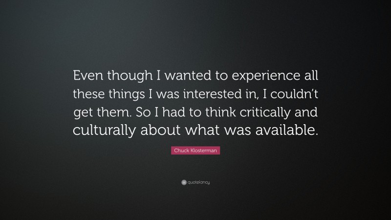 Chuck Klosterman Quote: “Even though I wanted to experience all these things I was interested in, I couldn’t get them. So I had to think critically and culturally about what was available.”