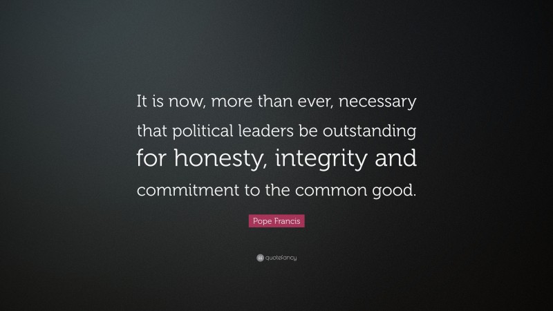 Pope Francis Quote: “It is now, more than ever, necessary that political leaders be outstanding for honesty, integrity and commitment to the common good.”