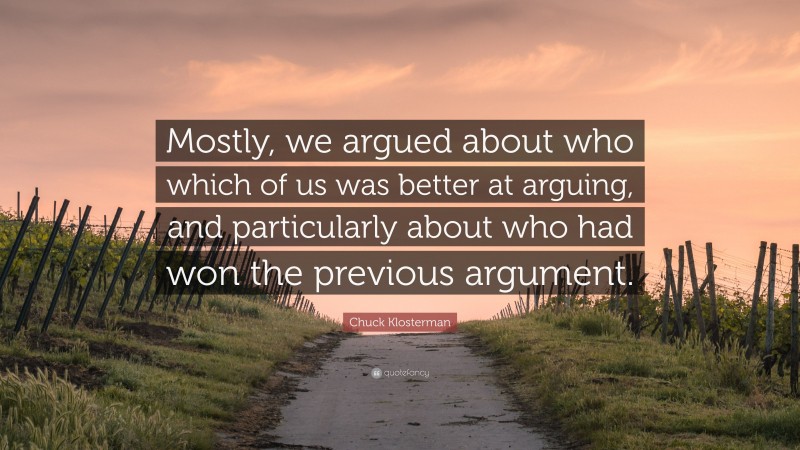 Chuck Klosterman Quote: “Mostly, we argued about who which of us was better at arguing, and particularly about who had won the previous argument.”