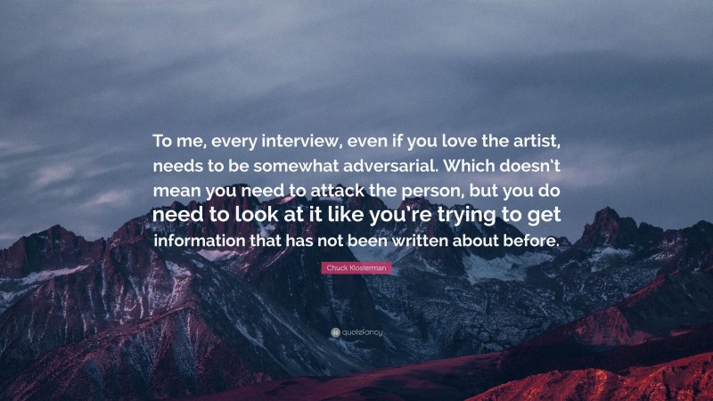 Chuck Klosterman Quote: “To me, every interview, even if you love the artist, needs to be somewhat adversarial. Which doesn’t mean you need to attack the person, but you do need to look at it like you’re trying to get information that has not been written about before.”