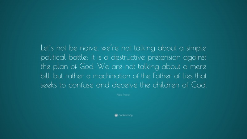 Pope Francis Quote: “Let’s not be naive, we’re not talking about a simple political battle; it is a destructive pretension against the plan of God. We are not talking about a mere bill, but rather a machination of the Father of Lies that seeks to confuse and deceive the children of God.”