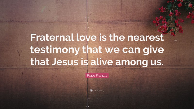 Pope Francis Quote: “Fraternal love is the nearest testimony that we can give that Jesus is alive among us.”