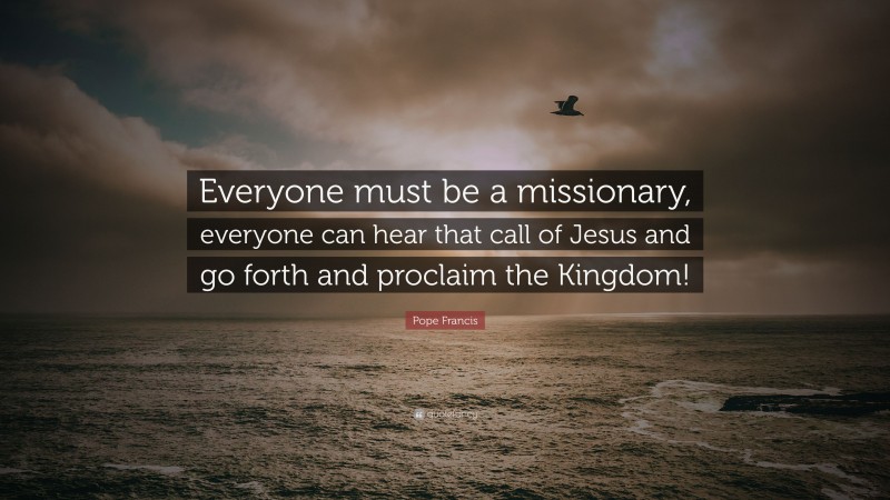 Pope Francis Quote: “Everyone must be a missionary, everyone can hear that call of Jesus and go forth and proclaim the Kingdom!”