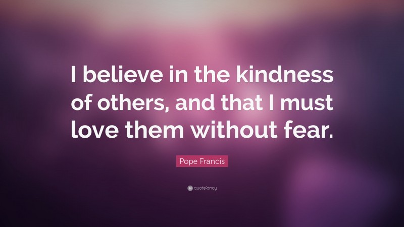 Pope Francis Quote: “I believe in the kindness of others, and that I must love them without fear.”