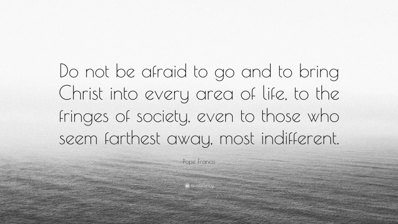 Pope Francis Quote: “Do not be afraid to go and to bring Christ into every area of life, to the fringes of society, even to those who seem farthest away, most indifferent.”