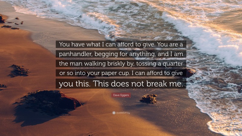 Dave Eggers Quote: “You have what I can afford to give. You are a panhandler, begging for anything, and I am the man walking briskly by, tossing a quarter or so into your paper cup. I can afford to give you this. This does not break me.”