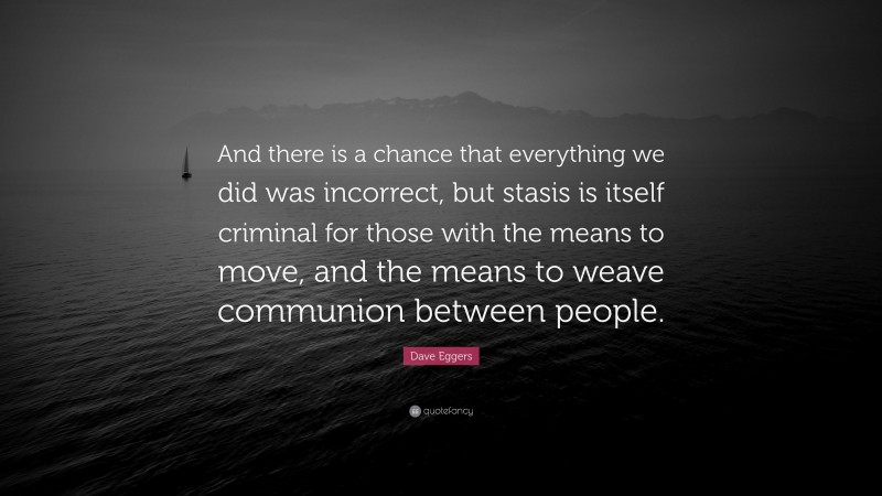 Dave Eggers Quote: “And there is a chance that everything we did was incorrect, but stasis is itself criminal for those with the means to move, and the means to weave communion between people.”