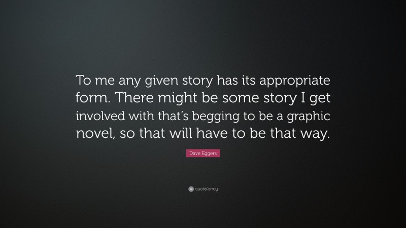 Dave Eggers Quote: “To me any given story has its appropriate form. There might be some story I get involved with that’s begging to be a graphic novel, so that will have to be that way.”