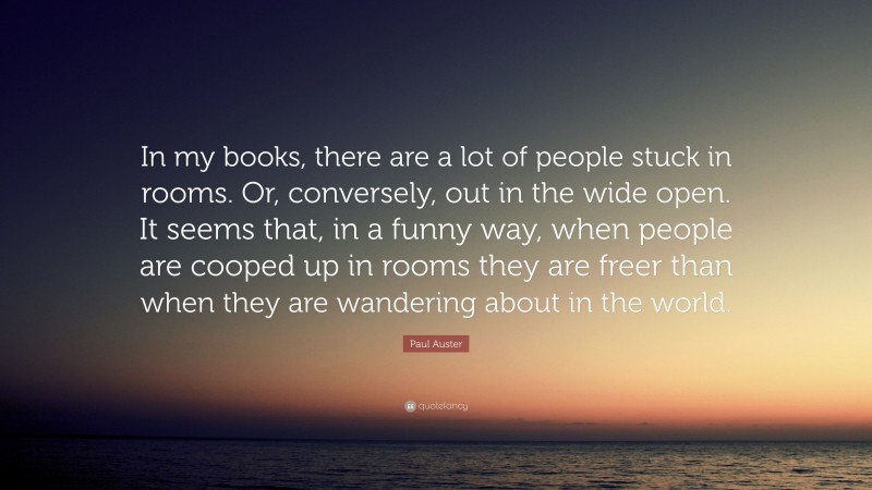 Paul Auster Quote: “In my books, there are a lot of people stuck in rooms. Or, conversely, out in the wide open. It seems that, in a funny way, when people are cooped up in rooms they are freer than when they are wandering about in the world.”