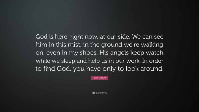Paulo Coelho Quote: “God is here, right now, at our side. We can see him in this mist, in the ground we’re walking on, even in my shoes. His angels keep watch while we sleep and help us in our work. In order to find God, you have only to look around.”