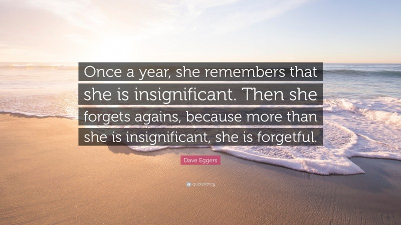 Dave Eggers Quote: “Once a year, she remembers that she is insignificant. Then she forgets agains, because more than she is insignificant, she is forgetful.”