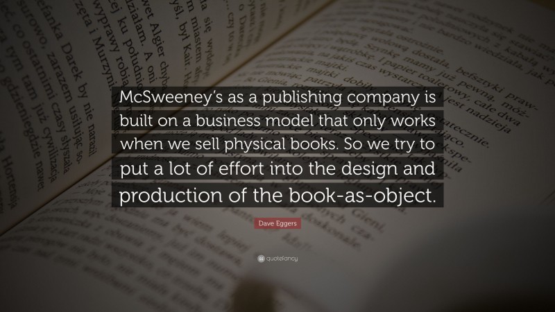 Dave Eggers Quote: “McSweeney’s as a publishing company is built on a business model that only works when we sell physical books. So we try to put a lot of effort into the design and production of the book-as-object.”