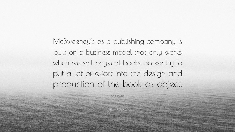 Dave Eggers Quote: “McSweeney’s as a publishing company is built on a business model that only works when we sell physical books. So we try to put a lot of effort into the design and production of the book-as-object.”