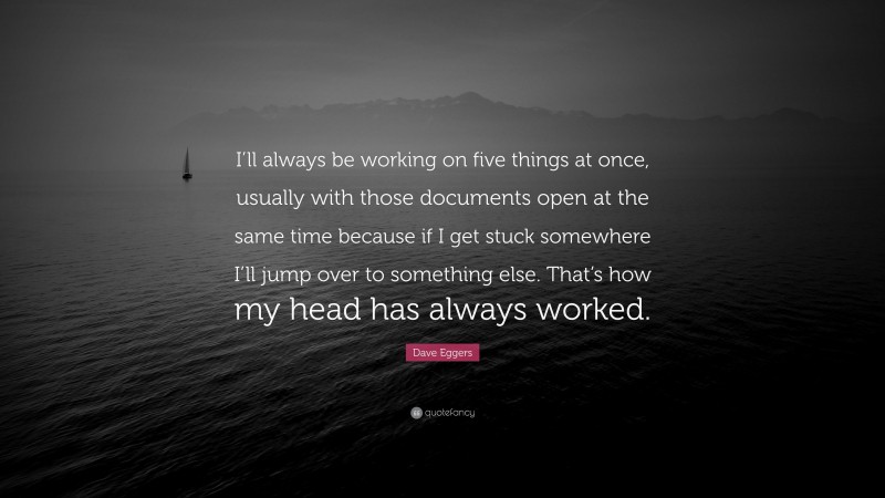 Dave Eggers Quote: “I’ll always be working on five things at once, usually with those documents open at the same time because if I get stuck somewhere I’ll jump over to something else. That’s how my head has always worked.”
