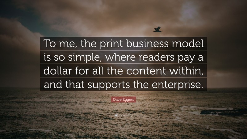 Dave Eggers Quote: “To me, the print business model is so simple, where readers pay a dollar for all the content within, and that supports the enterprise.”