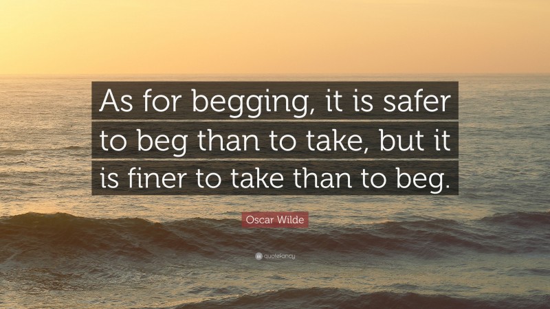 Oscar Wilde Quote: “As for begging, it is safer to beg than to take, but it is finer to take than to beg.”