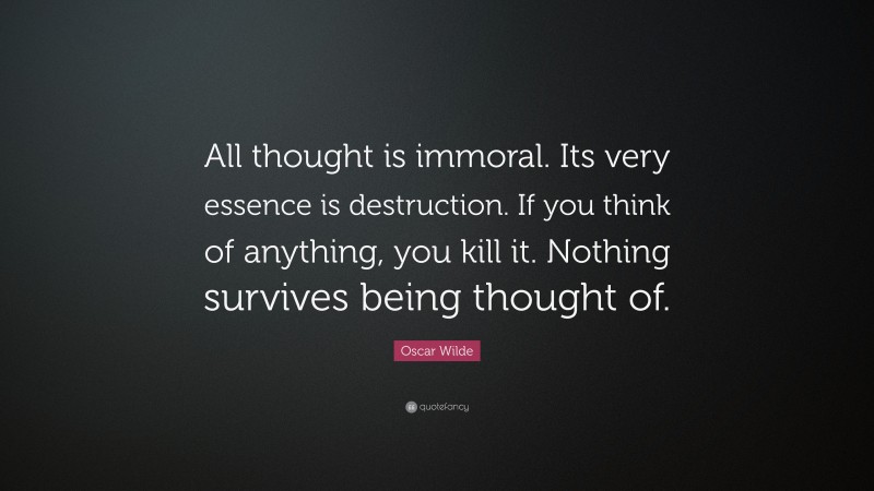 Oscar Wilde Quote: “All thought is immoral. Its very essence is destruction. If you think of anything, you kill it. Nothing survives being thought of.”