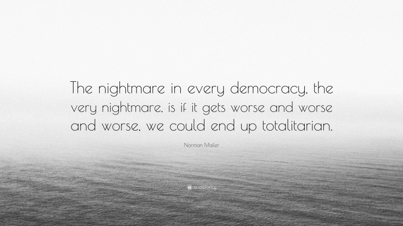 Norman Mailer Quote: “The nightmare in every democracy, the very nightmare, is if it gets worse and worse and worse, we could end up totalitarian.”