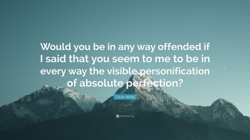Oscar Wilde Quote: “Would you be in any way offended if I said that you seem to me to be in every way the visible personification of absolute perfection?”