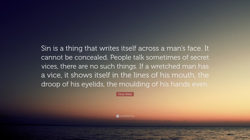 Oscar Wilde Quote: “Sin is a thing that writes itself across a man’s face. It cannot be concealed. People talk sometimes of secret vices, there are no such things. If a wretched man has a vice, it shows itself in the lines of his mouth, the droop of his eyelids, the moulding of his hands even.”