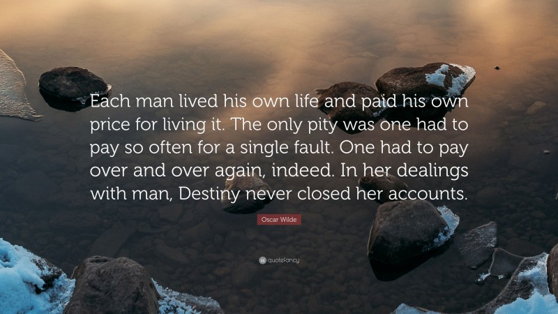 Oscar Wilde Quote: “Each man lived his own life and paid his own price for living it. The only pity was one had to pay so often for a single fault. One had to pay over and over again, indeed. In her dealings with man, Destiny never closed her accounts.”