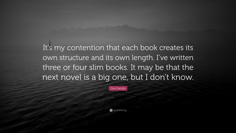 Don DeLillo Quote: “It’s my contention that each book creates its own structure and its own length. I’ve written three or four slim books. It may be that the next novel is a big one, but I don’t know.”