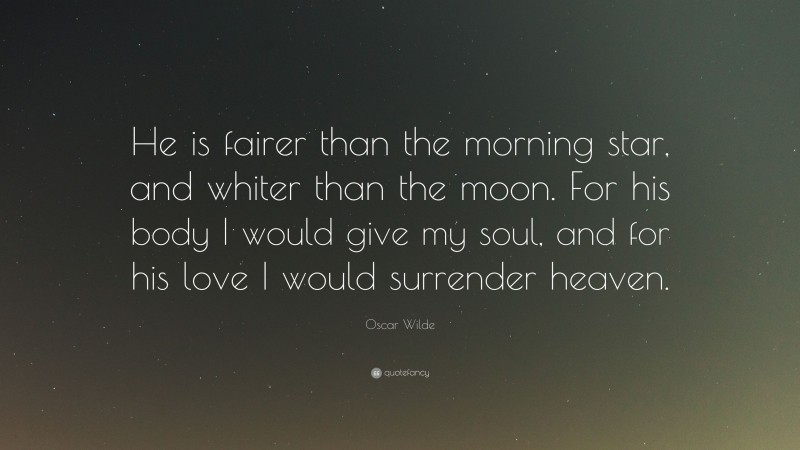 Oscar Wilde Quote: “He is fairer than the morning star, and whiter than the moon. For his body I would give my soul, and for his love I would surrender heaven.”