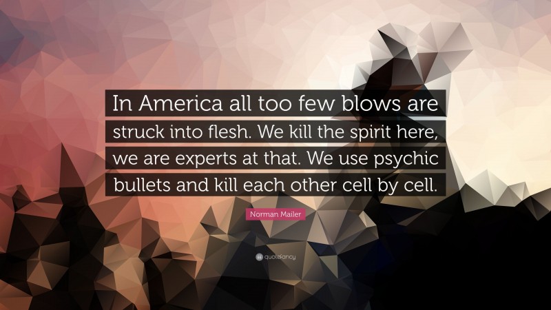 Norman Mailer Quote: “In America all too few blows are struck into flesh. We kill the spirit here, we are experts at that. We use psychic bullets and kill each other cell by cell.”