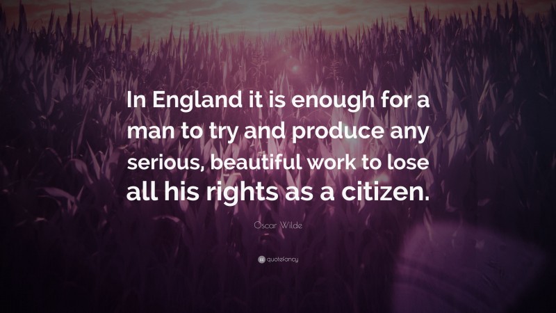 Oscar Wilde Quote: “In England it is enough for a man to try and produce any serious, beautiful work to lose all his rights as a citizen.”