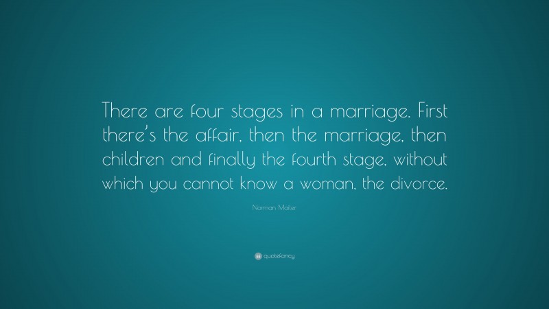 Norman Mailer Quote: “There are four stages in a marriage. First there’s the affair, then the marriage, then children and finally the fourth stage, without which you cannot know a woman, the divorce.”