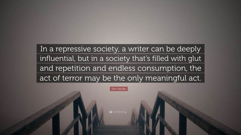 Don DeLillo Quote: “In a repressive society, a writer can be deeply influential, but in a society that’s filled with glut and repetition and endless consumption, the act of terror may be the only meaningful act.”