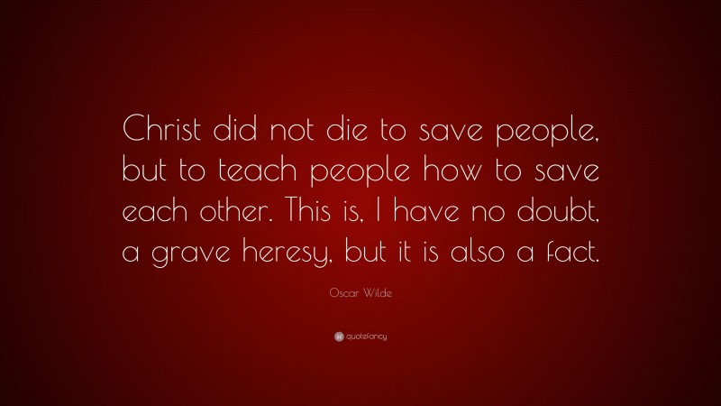 Oscar Wilde Quote: “Christ did not die to save people, but to teach people how to save each other. This is, I have no doubt, a grave heresy, but it is also a fact.”